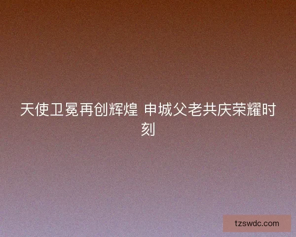 天使卫冕再创辉煌 申城父老共庆荣耀时刻