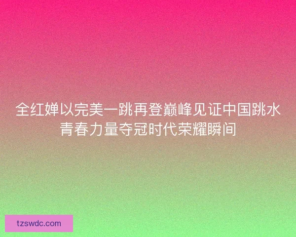 全红婵以完美一跳再登巅峰见证中国跳水青春力量夺冠时代荣耀瞬间