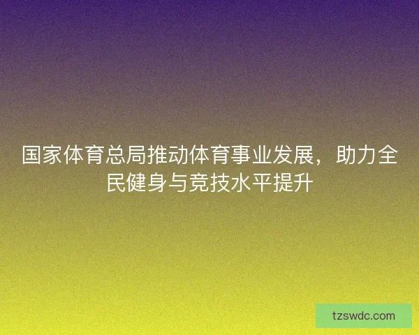 国家体育总局推动体育事业发展，助力全民健身与竞技水平提升