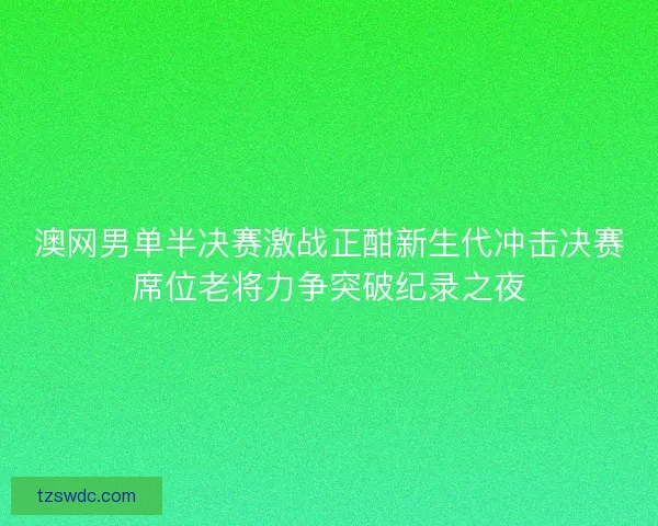 澳网男单半决赛激战正酣新生代冲击决赛席位老将力争突破纪录之夜