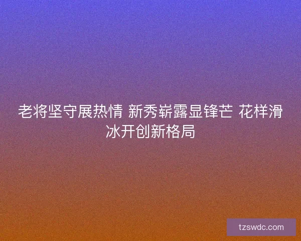 老将坚守展热情 新秀崭露显锋芒 花样滑冰开创新格局