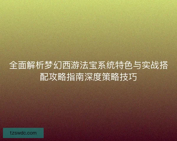 全面解析梦幻西游法宝系统特色与实战搭配攻略指南深度策略技巧